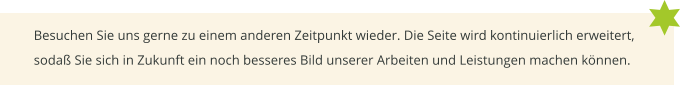 Besuchen Sie uns gerne zu einem anderen Zeitpunkt wieder. Die Seite wird kontinuierlich erweitert, sodaß Sie sich in Zukunft ein noch besseres Bild unserer Arbeiten und Leistungen machen können.